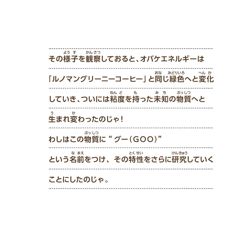 その様子を観察しておると、オバケエネルギーは「ルノマングリーニーコーヒー」と同じ緑色へと変化していき、ついには粘度を持った未知の物質へと生まれ変わったのじゃ！わしはこの物質に“グー（ＧＯＯ）”という名前をつけ、その特性をさらに研究していくことにしたのじゃ。