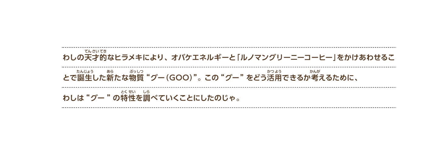 わしの天才的なヒラメキにより、オバケエネルギーと「ルノマングリーニーコーヒー」をかけあわせることで誕生した新たな物質“グー（GOO）”。この“グー”をどう活用できるか考えるために、わしは“グー”の特性を調べていくことにしたのじゃ。