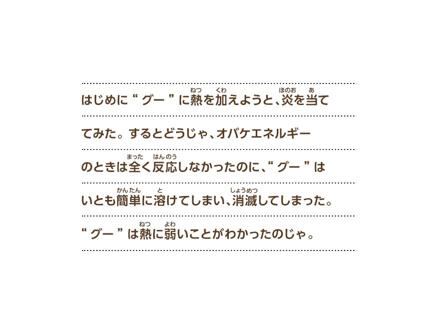 はじめに“グー”に熱を加えようと、炎を当ててみた。するとどうじゃ、オバケエネルギーのときは全く反応しなかったのに、“グー”はいとも簡単に溶けてしまい、消滅してしまった。“グー”は熱に弱いことがわかったのじゃ。