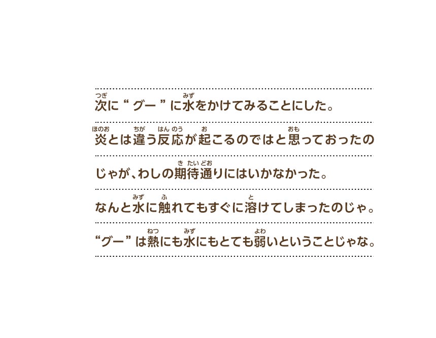 次に“グー”に水をかけてみることにした。炎とは違う反応が起こるのではと思っておったのじゃが、わしの期待通りにはいかなかった。なんと水に触れてもすぐに溶けてしまったのじゃ。“グー”は熱にも水にもとても弱いということじゃな。