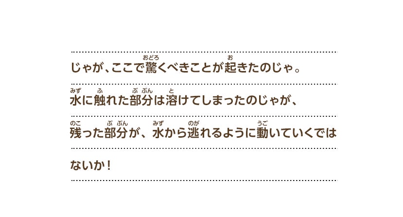 じゃが、ここで驚くべきことが起きたのじゃ。水に触れた部分は溶けてしまったのじゃが、残った部分が、水から逃れるように動いていくではないか！