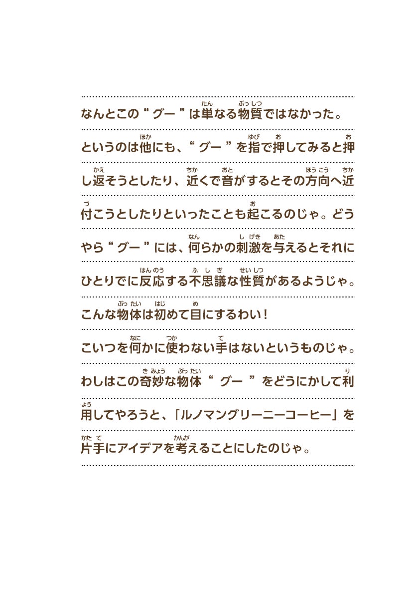 なんとこの“グー”は単なる物質ではなかった。というのは他にも、“グー”を指で押してみると押し返そうとしたり、近くで音がするとその方向へ近付こうとしたりといったことも起こるのじゃ。 どうやら“グー”には、何らかの刺激を与えるとそれにひとりでに反応する不思議な性質があるようじゃ。こんな物体は初めて目にするわい！こいつを何かに使わない手はないというものじゃ。わしはこの奇妙な物体“グー”をどうにかして利用してやろうと、「ルノマングリーニーコーヒー」を片手にアイデアを考えることにしたのじゃ。