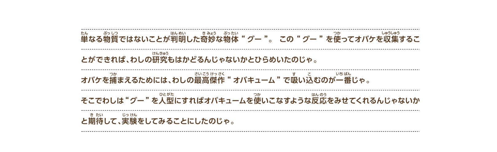 単なる物質ではないことが判明した奇妙な物体“グー”。この“グー”を使ってオバケを収集することができれば、わしの研究もはかどるんじゃないかとひらめいたのじゃ。オバケを捕まえるためには、わしの最高傑作“オバキューム”で吸い込むのが一番じゃ。そこでわしは“グー”を人型にすればオバキュームを使いこなすような反応をみせてくれるんじゃないかと期待して、実験をしてみることにしたのじゃ。