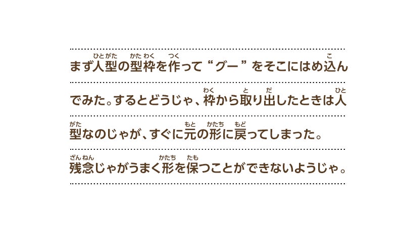 まず人型の型枠を作って“グー”をそこにはめ込んでみた。するとどうじゃ、枠から取り出したときは人型なのじゃが、すぐに元の形に戻ってしまった。残念じゃがうまく形を保つことができないようじゃ。