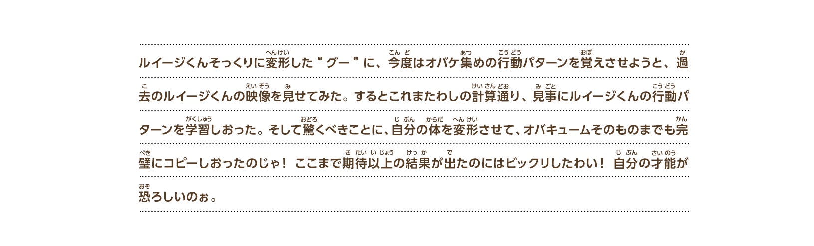 ルイージくんそっくりに変形した“グー”に、今度はオバケ集めの行動パターンを覚えさせようと、過去のルイージくんの映像を見せてみた。するとこれまたわしの計算通り、見事にルイージくんの行動パターンを学習しおった。そして驚くべきことに、自分の体を変形させて、オバキュームそのものまでも完璧にコピーしおったのじゃ！ここまで期待以上の結果が出たのにはビックリしたわい！自分の才能が恐ろしいのぉ。