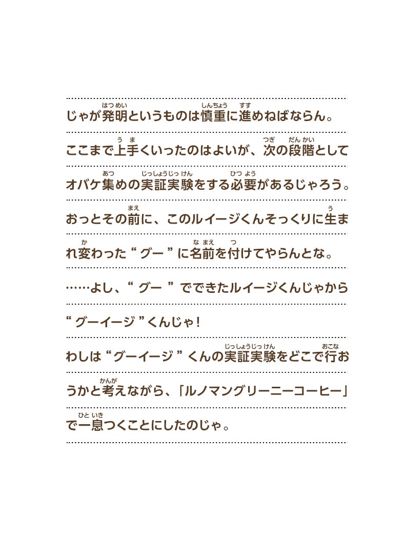 じゃが発明というものは慎重に進めねばならん。ここまで上手くいったのはよいが、次の段階としてオバケ集めの実証実験をする必要があるじゃろう。おっとその前に、このルイージくんそっくりに生まれ変わった“グー”に名前を付けてやらんとな。……よし、“グー”でできたルイージくんじゃから“グーイージ”くんじゃ！わしは“グーイージ”くんの実証実験をどこで行おうかと考えながら、「ルノマングリーニーコーヒー」で一息つくことにしたのじゃ。