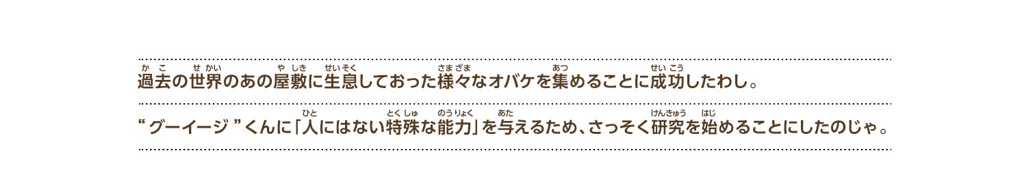 
過去の世界のあの屋敷に生息しておった様々なオバケを集めることに成功したわし。“グーイージ”くんに「人にはない特殊な能力」を与えるため、さっそく研究を始めることにしたのじゃ。