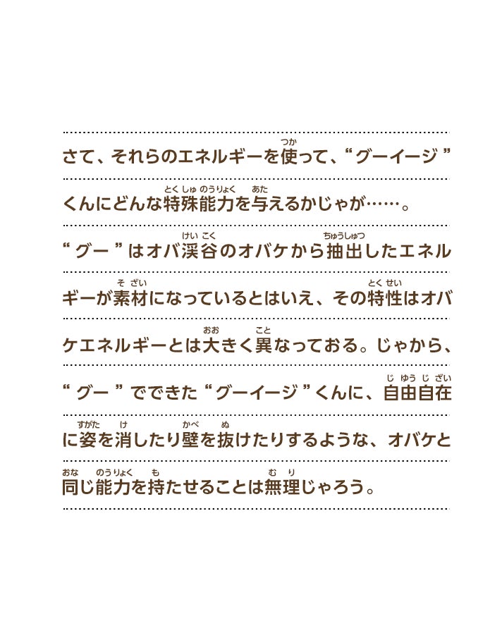 さて、それらのエネルギーを使って、“グーイージ”くんにどんな特殊能力を与えるかじゃが……。“グー”はオバ渓谷のオバケから抽出したエネルギーが素材になっているとはいえ、その特性はオバケエネルギーとは大きく異なっておる。じゃから、“グー”でできた“グーイージ”くんに、自由自在に姿を消したり壁を抜けたりするような、オバケと同じ能力を持たせることは無理じゃろう。