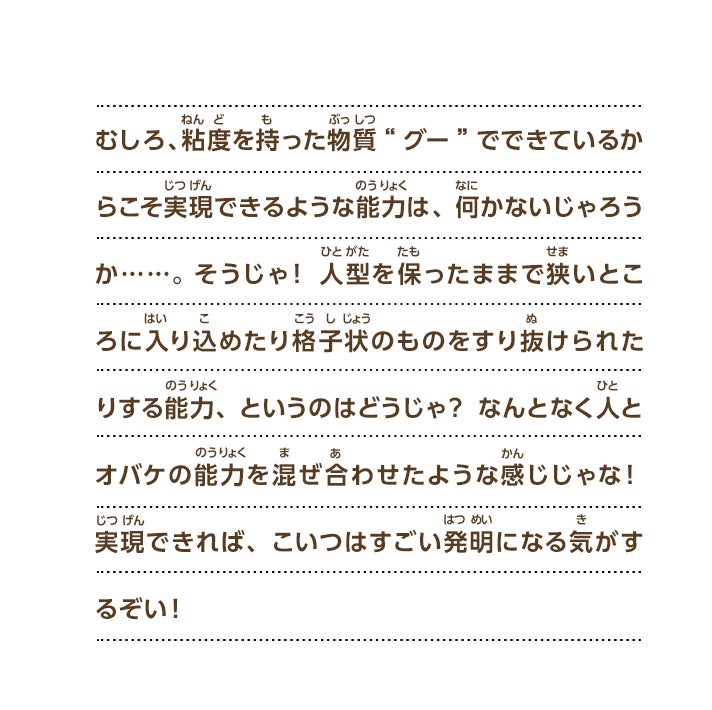 むしろ、粘度を持った物質“グー”でできているからこそ実現できるような能力は、何かないじゃろうか……。そうじゃ！人型を保ったままで狭いところに入り込めたり格子状のものをすり抜けられたりする能力、というのはどうじゃ？なんとなく人とオバケの能力を混ぜ合わせたような感じじゃな！実現できれば、こいつはすごい発明になる気がするぞい！