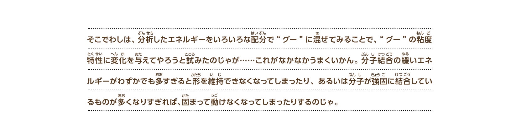 そこでわしは、分析したエネルギーをいろいろな配分で“グー”に混ぜてみることで、“グー”の粘度特性に変化を与えてやろうと試みたのじゃが……これがなかなかうまくいかん。分子結合の緩いエネルギーがわずかでも多すぎると形を維持できなくなってしまったり、あるいは分子が強固に結合しているものが多くなりすぎれば、固まって動けなくなってしまったりするのじゃ。