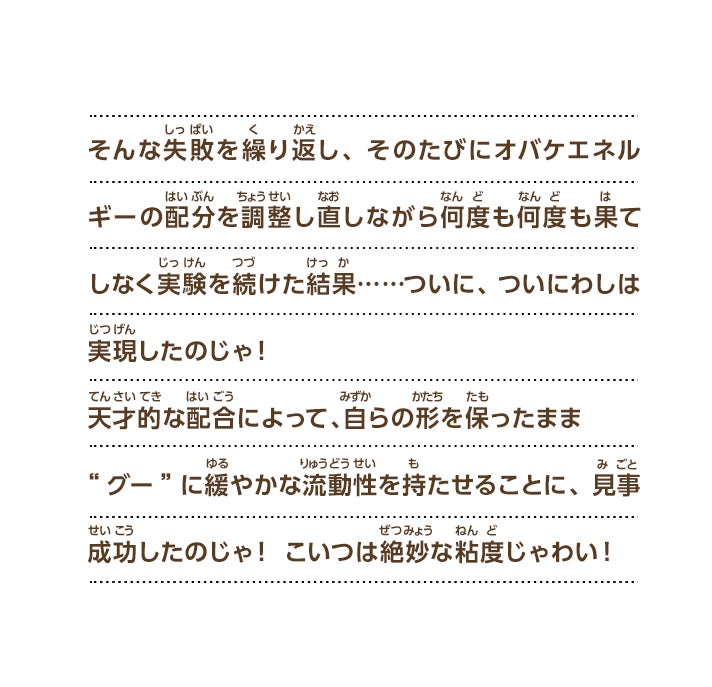 むしろ、粘度を持った物質“グー”でできているからこそ実現できるような能力は、何かないじゃろうか……。そうじゃ！人型を保ったままで狭いところに入り込めたり格子状のものをすり抜けられたりする能力、というのはどうじゃ？なんとなく人とオバケの能力を混ぜ合わせたような感じじゃな！実現できれば、こいつはすごい発明になる気がするぞい！