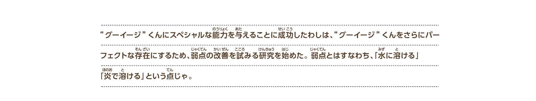 “グーイージ”くんにスペシャルな能力を与えることに成功したわしは、“グーイージ”くんをさらにパーフェクトな存在にするため、弱点の改善を試みる研究を始めた。 弱点とはすなわち、「水に溶ける」「炎で溶ける」という点じゃ。