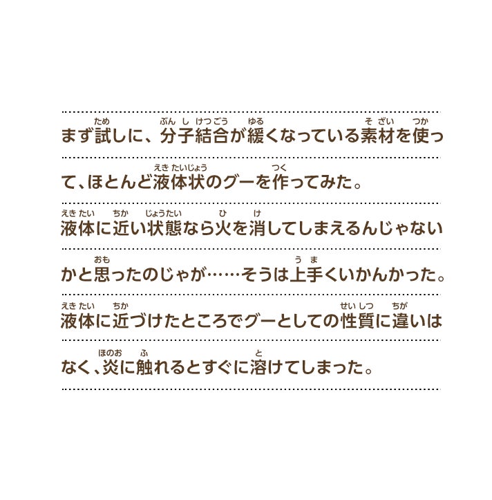 まず試しに、分子結合が緩くなっている素材を使って、ほとんど液体状のグーを作ってみた。液体に近い状態なら火を消してしまえるんじゃないかと思ったのじゃが……そうは上手くいかんかった。液体に近づけたところでグーとしての性質に違いはなく、炎に触れるとすぐに溶けてしまった。