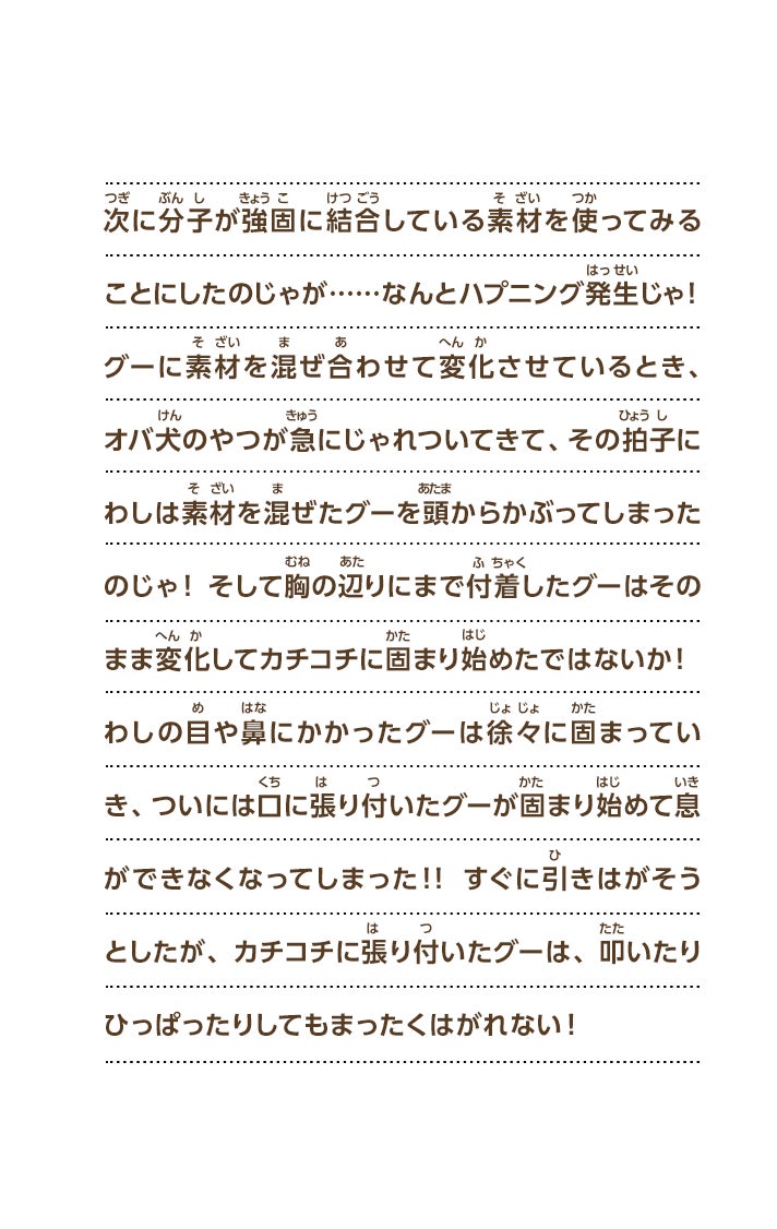 次に分子が強固に結合している素材を使ってみることにしたのじゃが……なんとハプニング発生じゃ！グーに素材を混ぜ合わせて変化させているとき、オバ犬のやつが急にじゃれついてきて、その拍子にわしは素材を混ぜたグーを頭からかぶってしまったのじゃ！そして胸の辺りにまで付着したグーはそのまま変化してカチコチに固まり始めたではないか！わしの目や鼻にかかったグーは徐々に固まっていき、ついには口に張り付いたグーが固まり始めて息ができなくなってしまった！！すぐに引きはがそうとしたが、カチコチに張り付いたグーは、叩いたりひっぱったりしてもまったくはがれない！