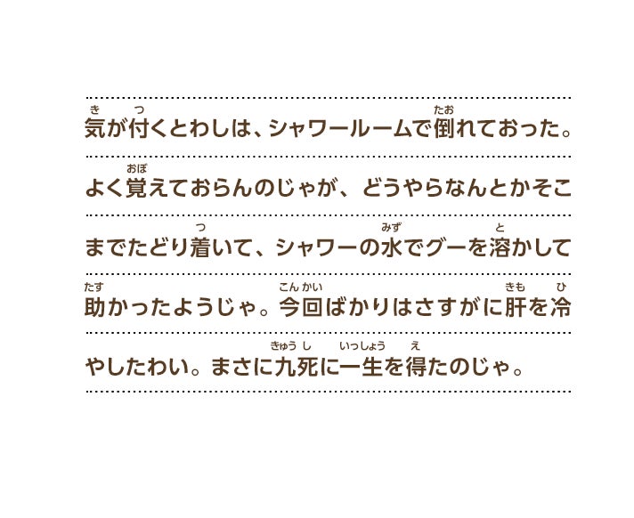 気が付くとわしは、シャワールームで倒れておった。よく覚えておらんのじゃが、どうやらなんとかそこまでたどり着いて、シャワーの水でグーを溶かして助かったようじゃ。今回ばかりはさすがに肝を冷やしたわい。まさに九死に一生を得たのじゃ。