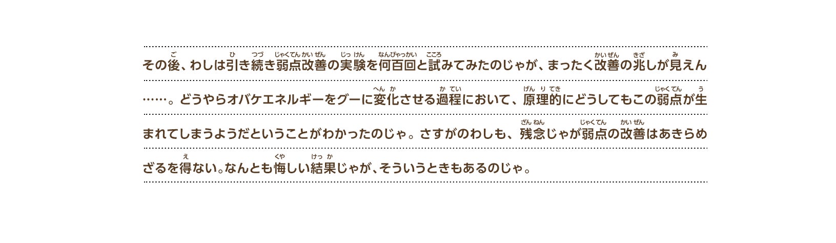 その後、わしは引き続き弱点改善の実験を何百回と試みてみたのじゃが、まったく改善の兆しが見えん……。 どうやらオバケエネルギーをグーに変化させる過程において、原理的にどうしてもこの弱点が生まれてしまうようだということがわかったのじゃ。さすがのわしも、残念じゃが弱点の改善はあきらめざるを得ない。なんとも悔しい結果じゃが、そういうときもあるのじゃ。