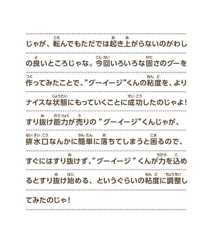 じゃが、転んでもただでは起き上がらないのがわしの良いところじゃな。 今回いろいろな固さのグーを作ってみたことで、“グーイージ”くんの粘度を、よりナイスな状態にもっていくことに成功したのじゃよ！すり抜け能力が売りの“グーイージ”くんじゃが、排水口なんかに簡単に落ちてしまうと困るので、すぐにはすり抜けず、“グーイージ”くんが力を込めるとすり抜け始める、というぐらいの粘度に調整してみたのじゃ！