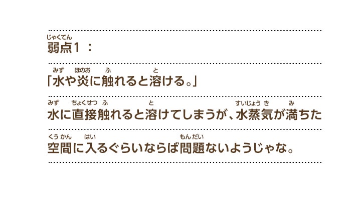 弱点１：「水や炎に触れると溶ける。」水に直接触れると溶けてしまうが、水蒸気が満ちた空間に入るぐらいならば問題ないようじゃな。