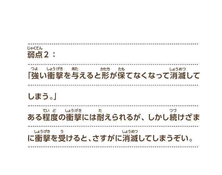 弱点２：「強い衝撃を与えると形が保てなくなって消滅してしまう。」ある程度の衝撃には耐えられるが、しかし続けざまに衝撃を受けると、さすがに消滅してしまうぞい。