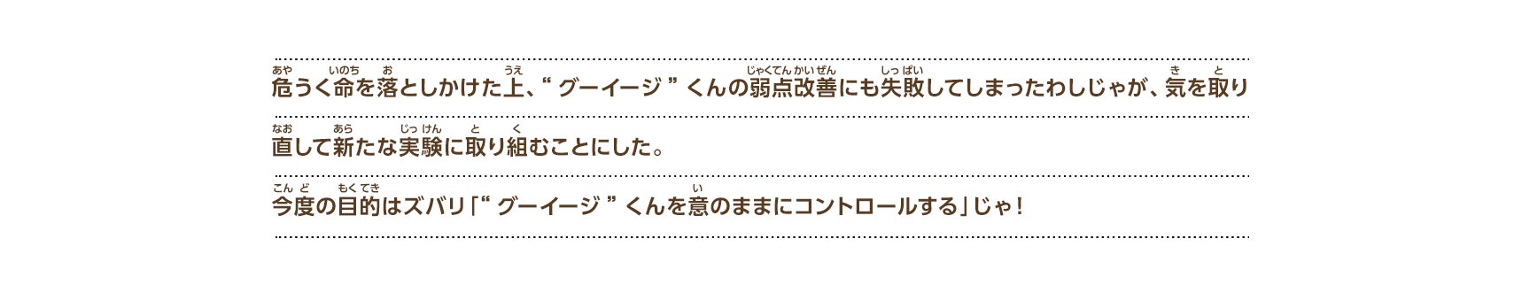 危うく命を落としかけた上、“グーイージ”くんの弱点改善にも失敗してしまったわしじゃが、気を取り直して新たな実験に取り組むことにした。今度の目的はズバリ「“グーイージ”くんを意のままにコントロールする」じゃ！