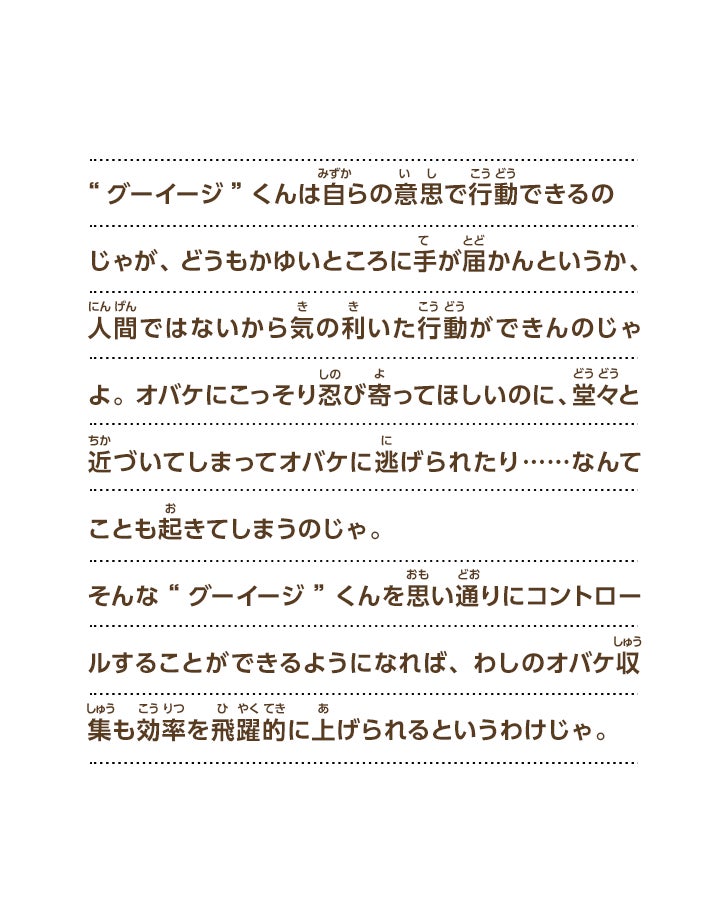 “グーイージ”くんは自らの意思で行動できるのじゃが、どうもかゆいところに手が届かんというか、人間ではないから気の利いた行動ができんのじゃよ。オバケにこっそり忍び寄ってほしいのに、堂々と近づいてしまってオバケに逃げられたり……なんてことも起きてしまうのじゃ。そんな“グーイージ”くんを思い通りにコントロールすることができるようになれば、わしのオバケ収集も効率を飛躍的に上げられるというわけじゃ。