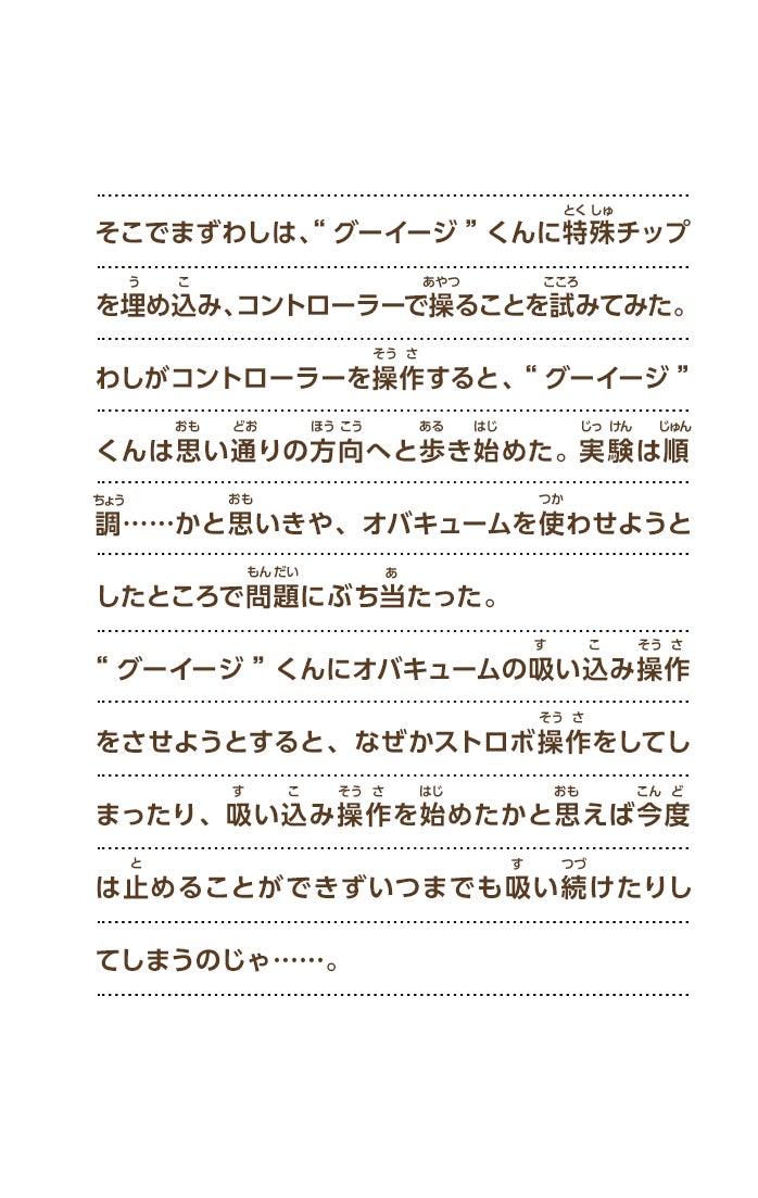 そこでまずわしは、“グーイージ”くんに特殊チップを埋め込み、コントローラーで操ることを試みてみた。わしがコントローラーを操作すると、“グーイージ”くんは思い通りの方向へと歩き始めた。実験は順調……かと思いきや、オバキュームを使わせようとしたところで問題にぶち当たった。“グーイージ”くんにオバキュームの吸い込み操作をさせようとすると、なぜかストロボ操作をしてしまったり、吸い込み操作を始めたかと思えば今度は止めることができずいつまでも吸い続けたりしてしまうのじゃ……。