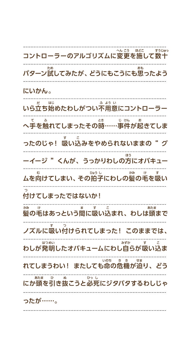 コントローラーのアルゴリズムに変更を施して数十パターン試してみたが、どうにもこうにも思ったようにいかん。いら立ち始めたわしがつい不用意にコントローラーへ手を触れてしまったその時……事件が起きてしまったのじゃ！吸い込みをやめられないままの“グーイージ”くんが、うっかりわしの方にオバキュームを向けてしまい、その拍子にわしの髪の毛を吸い付けてしまったではないか！髪の毛はあっという間に吸い込まれ、わしは頭までノズルに吸い付けられてしまった！このままでは、わしが発明したオバキュームにわし自らが吸い込まれてしまうわい！またしても命の危機が迫り、どうにか頭を引き抜こうと必死にジタバタするわしじゃったが……。