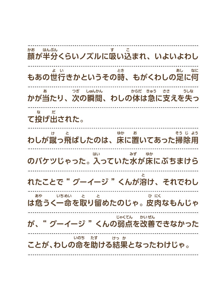 顔が半分くらいノズルに吸い込まれ、いよいよわしもあの世行きかというその時、もがくわしの足に何かが当たり、次の瞬間、わしの体は急に支えを失って投げ出された。わしが蹴っ飛ばしたのは、床に置いてあった掃除用のバケツじゃった。入っていた水が床にぶちまけられたことで“グーイージ”くんが溶け、それでわしは危うく一命を取り留めたのじゃ。皮肉なもんじゃが、“グーイージ”くんの弱点を改善できなかったことが、わしの命を助ける結果となったわけじゃ。