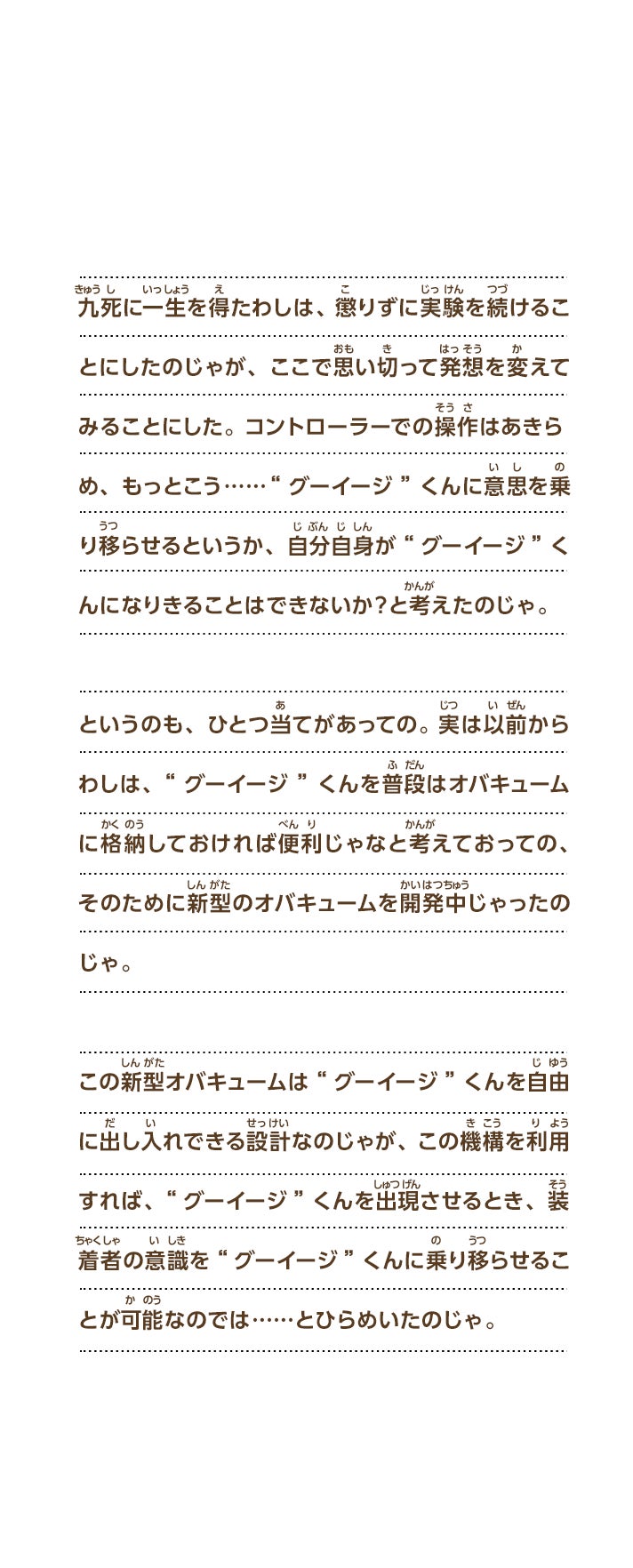 九死に一生を得たわしは、懲りずに実験を続けることにしたのじゃが、ここで思い切って発想を変えてみることにした。 コントローラーでの操作はあきらめ、もっとこう……“グーイージ”くんに意思を乗り移らせるというか、自分自身が“グーイージ”くんになりきることはできないか？と考えたのじゃ。というのも、ひとつ当てがあっての。実は以前からわしは、“グーイージ”くんを普段はオバキュームに格納しておければ便利じゃなと考えておっての、そのために新型のオバキュームを開発中じゃったのじゃ。この新型オバキュームは“グーイージ”くんを自由に出し入れできる設計なのじゃが、この機構を利用すれば、“グーイージ”くんを出現させるとき、装着者の意識を“グーイージ”くんに乗り移らせることが可能なのでは……とひらめいたのじゃ。