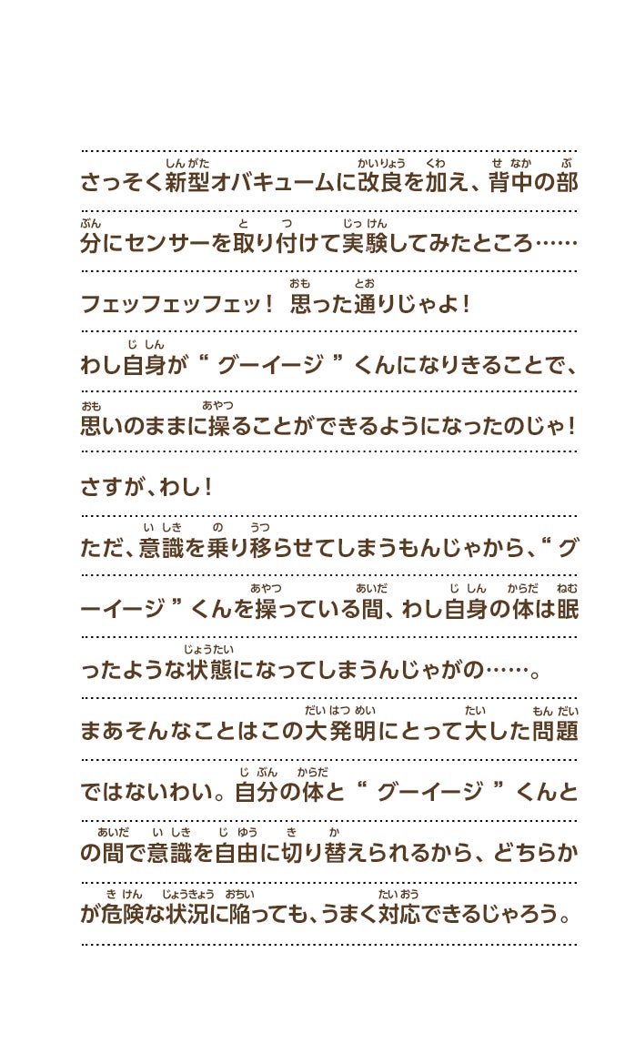 さっそく新型オバキュームに改良を加え、背中の部分にセンサーを取り付けて実験してみたところ……フェッフェッフェッ！思った通りじゃよ！わし自身が“グーイージ”くんになりきることで、思いのままに操ることができるようになったのじゃ！さすが、わし！ただ、意識を乗り移らせてしまうもんじゃから、“グーイージ”くんを操っている間、わし自身の体は眠ったような状態になってしまうんじゃがの……。まあそんなことはこの大発明にとって大した問題ではないわい。自分の体と“グーイージ”くんとの間で意識を自由に切り替えられるから、どちらかが危険な状況に陥っても、うまく対応できるじゃろう。