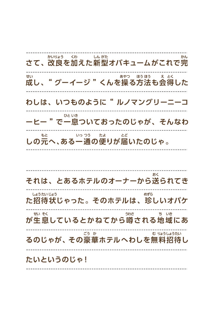 さて、改良を加えた新型オバキュームがこれで完成し、“グーイージ”くんを操る方法も会得したわしは、いつものように“ルノマングリーニーコーヒー”で一息ついておったのじゃが、そんなわしの元へ、ある一通の便りが届いたのじゃ。それは、とあるホテルのオーナーから送られてきた招待状じゃった。そのホテルは、珍しいオバケが生息しているとかねてから噂される地域にあるのじゃが、その豪華ホテルへわしを無料招待したいというのじゃ！