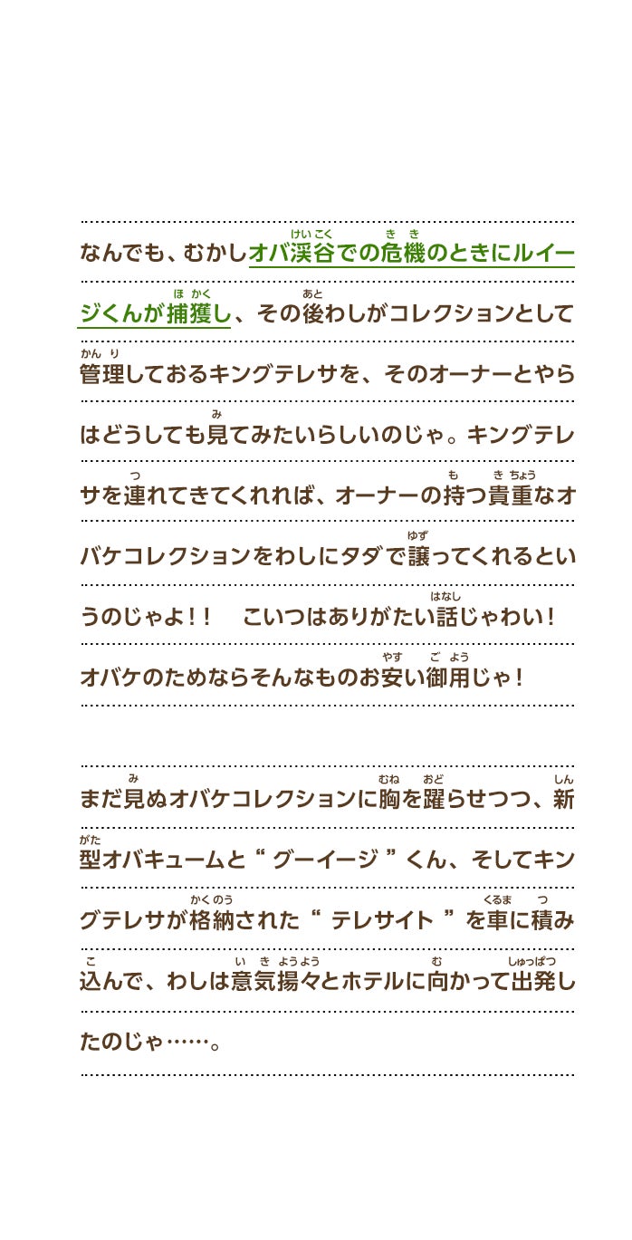 なんでも、むかしオバ渓谷での危機のときにルイージくんが捕獲し、その後わしがコレクションとして管理しておるキングテレサを、そのオーナーとやらはどうしても見てみたいらしいのじゃ。キングテレサを連れてきてくれれば、オーナーの持つ貴重なオバケコレクションをわしにタダで譲ってくれるというのじゃよ！！　こいつはありがたい話じゃわい！オバケのためならそんなものお安い御用じゃ！まだ見ぬオバケコレクションに胸を躍らせつつ、新型オバキュームと“グーイージ”くん、そしてキングテレサが格納された“テレサイト”を車に積み込んで、わしは意気揚々とホテルに向かって出発したのじゃ……。