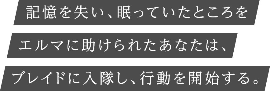 記憶を失い、眠っていたところをエルマに助けられたあなたは、ブレイドに入隊し、行動を開始する。