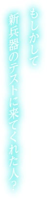 もしかして新兵器のテストに来てくれた人？