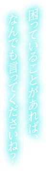 困っていることがあれば、なんでも言ってくださいね？