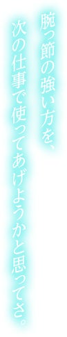 腕っ節の強い方を、次の仕事で使ってあげようかと思ってさ。