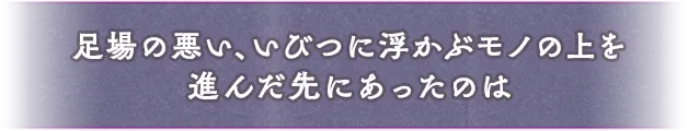 足場の悪い、いびつに浮かぶモノの上を進んだ先にあったのは