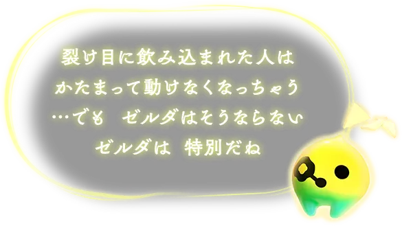 裂け目に飲み込まれた人はかたまって動けなくなっちゃう…でも ゼルダはそうならない ゼルダは 特別だね