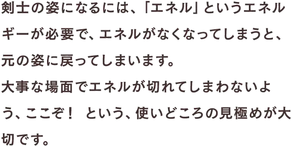 剣士の姿になるには、「エネル」というエネルギーが必要で、エネルがなくなってしまうと、元の姿に戻ってしまいます。大事な場面でエネルが切れてしまわないよう、ここぞ！ という、使いどころの見極めが大切です。