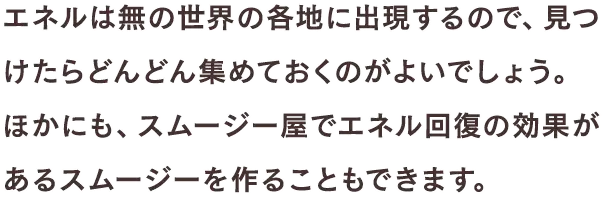 エネルは無の世界の各地に出現するので、見つけたらどんどん集めておくのがよいでしょう。ほかにも、スムージー屋でエネル回復の効果があるスムージーを作ることもできます。