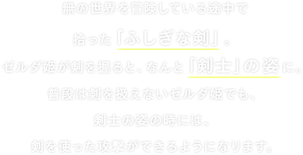 無の世界を冒険している途中で拾った「ふしぎな剣」。ゼルダ姫が剣を握ると、なんと「剣士」の姿に。普段は剣を扱えないゼルダ姫でも、剣士の姿の時には、剣を使った攻撃ができるようになります。