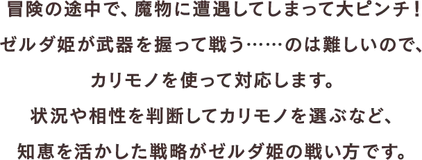 冒険の途中で、魔物に遭遇してしまって大ピンチ！ゼルダ姫が武器を握って戦う……のは難しいので、カリモノを使って対応します。状況や相性を判断してカリモノを選ぶなど、知恵を活かした戦略がゼルダ姫の戦い方です。