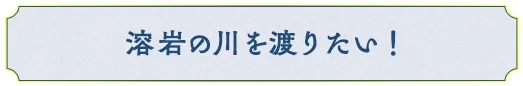 溶岩の川を渡りたい！