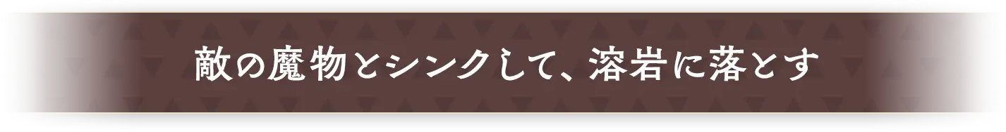 敵の魔物とシンクして、溶岩に落とす