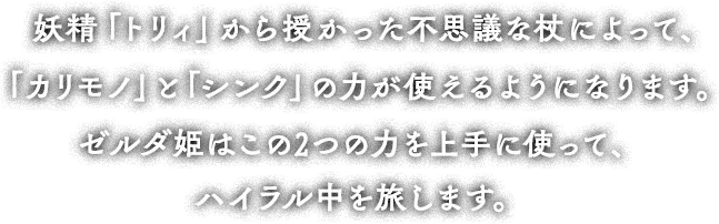 妖精「トリィ」から授かった不思議な杖によって、「カリモノ」と「シンク」の力が使えるようになります。ゼルダ姫はこの2つの力を上手に使って、ハイラル中を旅します。