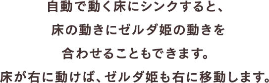 自動で動く床にシンクすると、床の動きにゼルダ姫の動きを合わせることもできます。床が右に動けば、ゼルダ姫も右に移動します。