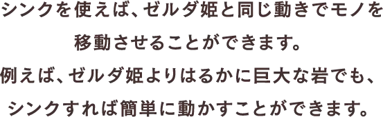 シンクを使えば、ゼルダ姫と同じ動きでモノを移動させることができます。例えば、ゼルダ姫よりはるかに巨大な岩でも、シンクすれば簡単に動かすことができます。