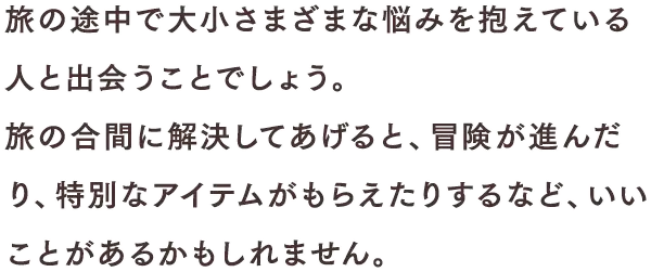 旅の途中で大小さまざまな悩みを抱えている人と出会うことでしょう。旅の合間に解決してあげると、冒険が進んだり、特別なアイテムがもらえたりするなど、いいことがあるかもしれません。