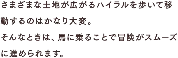 さまざまな土地が広がるハイラルを歩いて移動するのはかなり大変。そんなときは、馬に乗ることで冒険がスムーズに進められます。