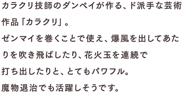 カラクリ技師のダンペイが作る、ド派手な芸術作品「カラクリ」。ゼンマイを巻くことで使え、爆風を出してあたりを吹き飛ばしたり、花火玉を連続で打ち出したりと、とてもパワフル。魔物退治でも活躍しそうです。